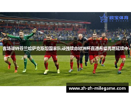 客场逆转芬兰哈萨克斯坦国家队顽强续命欧洲杯直通希望再燃延续中 客场逆转芬兰哈萨克斯坦国家队顽强续命欧洲杯直通希望再燃延续中