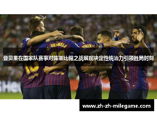 登贝莱在国家队赛事对阵莱比锡之战展现决定性统治力引领胜局时刻