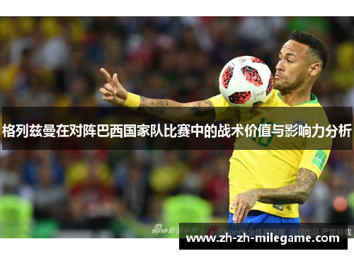格列兹曼在对阵巴西国家队比赛中的战术价值与影响力分析 格列兹曼在对阵巴西国家队比赛中的战术价值与影响力分析